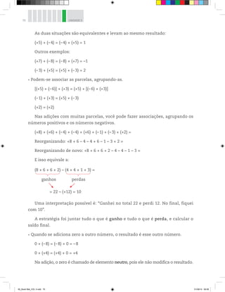 70 UNIDADE 3
As duas situações são equivalentes e levam ao mesmo resultado:
(+5) + (–4) = (–4) + (+5) = 1
Outros exemplos:
(+7) + (–8) = (–8) + (+7) = –1
(–3) + (+5) = (+5) + (– 3) = 2
Podem-se associar as parcelas, agrupando-as.
[(+5) + (–6)] + (+3) = (+5) + [(– 6) + (+3)]
(–1) + (+3) = (+5) + (– 3)
(+2) = (+2)
Nas adições com muitas parcelas, você pode fazer associações, agrupando os
números positivos e os números negativos.
(+8) + (+6) + (–4) + (–4) + (+6) + (–1) + (–3) + (+2) =
Reorganizando: +8 + 6 – 4 – 4 + 6 – 1 – 3 + 2 =
Reorganizando de novo: +8 + 6 + 6 + 2 – 4 – 4 – 1 – 3 =
E isso equivale a:
ganhos perdas
= 22 – (+12) = 10
(8 + 6 + 6 + 2) – (4 + 4 + 1 + 3) =
Uma interpretação possível é: “Ganhei no total 22 e perdi 12. No final, fiquei
com 10”.
A estratégia foi juntar tudo o que é ganho e tudo o que é perda, e calcular o
saldo final.
Quando se adiciona zero a outro número, o resultado é esse outro número.
0 + (–8) = (–8) + 0 = –8
0 + (+4) = (+4) + 0 = +4
Na adição, o zero é chamado de elemento neutro, pois ele não modifica o resultado.
00_Book Mat_VOL 3.indb 70 01/08/14 08:56
 