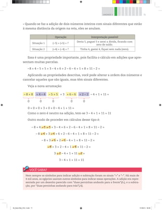 71UNIDADE 3
Quando se faz a adição de dois números inteiros com sinais diferentes que estão
à mesma distância da origem na reta, eles se anulam.
Operação Interpretação possível
Situação 1 (–5) + (+5) = ?
Devia 5, paguei 5 e zerei a dívida, ficando com
zero de saldo.
Situação 2 (+4) + (–4) = ? Tinha 4, gastei 4, fiquei sem nada (zero).
Essa é uma propriedade importante, pois facilita o cálculo em adições que apre-
sentam muitas parcelas.
–8 + 4 – 5 + 5 + 3 – 4 + 6 + 2 – 6 – 4 + 1 + 8 + 11 – 2 =
Aplicando as propriedades descritas, você pode alterar a ordem dos números e
cancelar aqueles que são iguais, mas têm sinais diferentes.
Veja a nova arrumação:
0 + 0 + 0 + 3 + 0 + 0 – 4 + 1 + 11 =
Como o zero é neutro na adição, tem-se 3 – 4 + 1 + 11 = 11
Outro modo de proceder em cálculos desse tipo é:
– 8 + 8 + 4 – 4 – 5 + 5 + 3 + 6 – 6 + 2 – 2 – 4 + 1 + 11 =
0 0 0 0 0
– 8 + 4 – 5 + 5 + 3 – 4 + 6 + 2 – 6 – 4 + 1 + 8 + 11 – 2 =
– 8 + 4 + 3 – 4 + 6 + 2 – 6 – 4 + 1 + 8 + 11 – 2 =
– 8 + 3 + 6 + 2 – 6 – 4 + 1 + 8 + 11 – 2 =
– 8 + 3 + 2 – 4 + 1 + 8 + 11 – 2 =
3 + 2 – 4 + 1 + 11 – 2 =
3 – 4 + 1 + 11 = 11
– 5 + 5
+ 4 – 4
+ 6 – 6
– 8
+ 2
+ 8
– 2
Nem sempre os símbolos para indicar adição e subtração foram os sinais “+” e “–”. Há mais de
4 mil anos, os egípcios usavam outros símbolos para indicar essas operações. A adição era repre-
sentada por um desenho parecido com “duas perninhas andando para a frente”( ), e a subtra-
ção, por “duas perninhas andando para trás”( ).
00_Book Mat_VOL 3.indb 71 01/08/14 08:56
 