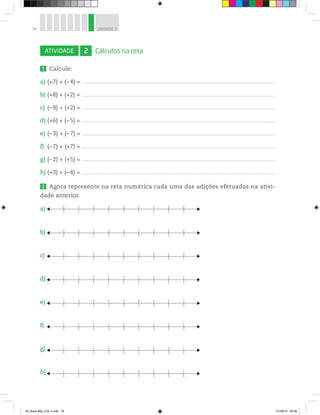 74 UNIDADE 3
ATIVIDADE 2 Cálculos na reta
1 Calcule:
a) (+7) + (–4) = _________________________________________________________________________________________________________________________________________________________________________________
b) (+8) + (+2) = _________________________________________________________________________________________________________________________________________________________________________________
c) (–8) + (+2) = _________________________________________________________________________________________________________________________________________________________________________________
d) (+6) + (–5) = _________________________________________________________________________________________________________________________________________________________________________________
e) (–3) + (–7) = _________________________________________________________________________________________________________________________________________________________________________________
f) (–7) + (+7) = _________________________________________________________________________________________________________________________________________________________________________________
g) (–2) + (+5) = _________________________________________________________________________________________________________________________________________________________________________________
h) (+3) + (–4) = _________________________________________________________________________________________________________________________________________________________________________________
2 Agora represente na reta numérica cada uma das adições efetuadas na ativi-
dade anterior.
a)
b)
c)
d)
e)
f)
g)
h)
00_Book Mat_VOL 3.indb 74 01/08/14 08:56
 