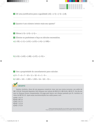 75UNIDADE 3
3 Dê uma justificativa para a igualdade (+8) + (– 5) = (–5) + (+8).
4 Quanto é um número inteiro mais seu oposto?
5 Efetue (–3) + (+3) + (–1) = ____________________________________________________________________________________________________________________________________________
6 Elimine os parênteses e faça os cálculos necessários.
a) (–20) + (–1) + (+21) + (+23) + (–4) + (–100) =
b) (+53) + (+63) + (–80) + (+37) + (–21) =
7 Use a propriedade do cancelamento para calcular:
a) 9 – 7 + 6 + 7 – 10 + 11 + 10 – 6 + 1 – 9 = ______________________________________________________________________________________________________________
b) 1.001 + 101 – 1.993 + 1.993 + 54 – 101 – 53 = _________________________________________________________________________________________________
Senhor Antônio, dono de um pequeno comércio, tem, em sua conta-corrente, um saldo de
R$ 1.235,40. Pretende depositar três cheques nos valores de R$ 50,12, R$ 63,00 e R$ 95,75. No dia em
que os cheques foram compensados, foi pago pelo banco um cheque passado por Sr. Antônio no
valor de R$ 321,52. Após essas movimentações seu saldo passa a ser:
a) R$ 1.122,75
b) R$ 2.087,31
c) R$ 1.221,75
d) R$ 1.112,25
e) R$ 1.172,55
Prefeitura Municipal de Cubati (PB). Concurso Público. Cargo: Motorista. Disponível em:
<http://www.asperhs.com.br/files/59/provas/prova_59_8_45.pdf>. Acesso em: 17 abr. 2014.
00_Book Mat_VOL 3.indb 75 01/08/14 08:56
 