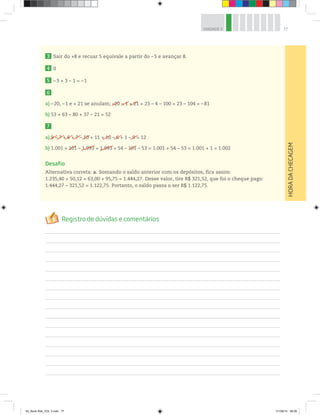 77UNIDADE 3
3 Sair do +8 e recuar 5 equivale a partir do – 5 e avançar 8.
4 0
5 –3 + 3 – 1 = –1
6
a) –20, –1 e + 21 se anulam; –20 – 1 + 21 + 23 – 4 – 100 = 23 – 104 = – 81
b) 53 + 63 – 80 + 37 – 21 = 52
7
a) 9 – 7 + 6 + 7 – 10 + 11 + 10 – 6 + 1 – 9 = 12
b) 1.001 + 101 – 1.993 + 1.993 + 54 – 101 – 53 = 1.001 + 54 – 53 = 1.001 + 1 = 1.002
Desafio
Alternativa correta: a. Somando o saldo anterior com os depósitos, fica assim:
1.235,40 + 50,12 + 63,00 + 95,75 = 1.444,27. Desse valor, tire R$ 321,52, que foi o cheque pago:
1.444,27 – 321,52 = 1.122,75. Portanto, o saldo passa a ser R$ 1.122,75.
–20 – 1 + 21
9 –– 7 ++ 6 ++ 7 – 10
101 1.993 101
+ 10 – 6 + – 9 =
HORADACHECAGEM
1.993
00_Book Mat_VOL 3.indb 77 01/08/14 08:56
 