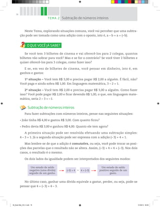 78
Neste Tema, explorando situações comuns, você vai perceber que uma subtra-
ção pode ser tomada como uma adição com o oposto, isto é, a – b = a + (–b).
Se você tem 3 bilhetes de cinema e vai oferecê-los para 2 colegas, quantos
bilhetes vão sobrar para você? Mas e se for o contrário? Se você tiver 2 bilhetes e
quiser oferecê-los para 3 colegas, como fazer isso?
E se, em vez de bilhetes de cinema, você pensar em dinheiro, isto é, em
ganhos e gastos:
1a
situação – Você tem R$ 3,00 e precisa pagar R$ 2,00 a alguém. É fácil, não?
Você paga e ainda sobra R$ 1,00. Em linguagem matemática, 3 – 2 = 1.
2a
situação – Você tem R$ 2,00 e precisa pagar R$ 3,00 a alguém. Como fazer
isso? Você pode pagar R$ 2,00 e ficar devendo R$ 1,00, o que, em linguagem mate-
mática, seria 2 – 3 = – 1.
Subtração de números inteiros
Para fazer subtrações com números inteiros, pense nas seguintes situações:
João tinha R$ 4,00 e gastou R$ 3,00. Com quanto ficou?
Pedro devia R$ 3,00 e ganhou R$ 4,00. Quanto ele tem agora?
A primeira situação pode ser resolvida efetuando uma subtração simples:
4 – 3 = 1. Já a segunda situação pode ser expressa com a adição (– 3) + 4 = 1.
Mas lembre-se de que a adição é comutativa, ou seja, você pode trocar as posi-
ções das parcelas que o resultado não se altera. Assim, (– 3) + 4 = 4 + (– 3). Nos dois
casos, o resultado é o mesmo.
Os dois lados da igualdade podem ser interpretados dos seguintes modos:
Um estado de saldo
negativo (uma dívida)
seguido de um ganho.
Um estado de saldo
positivo seguido de um
gasto.
(–3) + 4 4 + (–3)=
No último caso, ganhar uma dívida equivale a gastar, perder, ou seja, pode-se
pensar que 4 + (–3) = 4 – 3.
TEMA 2 Subtração de números inteiros
00_Book Mat_VOL 3.indb 78 01/08/14 08:56
 