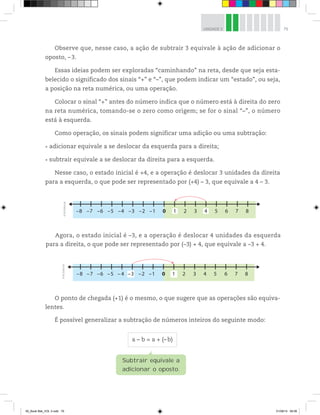 79UNIDADE 3
Observe que, nesse caso, a ação de subtrair 3 equivale à ação de adicionar o
oposto, –3.
Essas ideias podem ser exploradas “caminhando” na reta, desde que seja esta-
belecido o significado dos sinais “+” e “–”, que podem indicar um “estado”, ou seja,
a posição na reta numérica, ou uma operação.
Colocar o sinal “+” antes do número indica que o número está à direita do zero
na reta numérica, tomando-se o zero como origem; se for o sinal “–”, o número
está à esquerda.
Como operação, os sinais podem significar uma adição ou uma subtração:
adicionar equivale a se deslocar da esquerda para a direita;
subtrair equivale a se deslocar da direita para a esquerda.
Nesse caso, o estado inicial é +4, e a operação é deslocar 3 unidades da direita
para a esquerda, o que pode ser representado por (+4) – 3, que equivale a 4 – 3.
–8 –7 –6 –5 –4 –3 –2 –1 20 3 5 6 7 81 4
©R2Editorial
–8 –7 –6 –5 – 4 –2 –1 20 3 4 5 6 7 8–3 1
©R2Editorial
Agora, o estado inicial é –3, e a operação é deslocar 4 unidades da esquerda
para a direita, o que pode ser representado por (–3) + 4, que equivale a –3 + 4.
O ponto de chegada (+1) é o mesmo, o que sugere que as operações são equiva-
lentes.
É possível generalizar a subtração de números inteiros do seguinte modo:
a – b = a + (–b)
Subtrair equivale a
adicionar o oposto.
00_Book Mat_VOL 3.indb 79 01/08/14 08:56
 