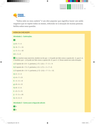 83UNIDADE 3
“Sobra mês no meu salário” é um dito popular que significa haver um saldo
negativo que se repete todos os meses, referindo-se à situação de muitas pessoas.
Reflita sobre essa questão.
Atividade 1 – Subtrações
1
a) 10 – 7 = 3
b) –8 – 7 = –15
c) –5 – 5 = –10
d) 5 – 5 = 0
2 Ao resolver esse exercício, lembre-se de que – (– 2) pode ser lido como o oposto de – 2, que é +2,
e também que – (+2) pode ser lido como o oposto de +2, que é –2. Pense assim em cada situação.
a) O oposto de +2 é –2, portanto, (–7) – (+2) = –7 – 2 = –9.
b) O oposto de –7 é +7, portanto, (–1) – (–7) = –1 + 7 = 6.
c) O oposto de + 5 é –5, portanto, (–7) – (+5) = –7 – 5 = –12.
d) +5 – 2 = 3
e) +6 + 7 = 13
f) –5 – 3 = –8
g) +8 + 4 = 12
h) +8 – 2 = 6
i) +6 + 5 = 11
j) –5 – 5 = –10
k) –4 + 4 = 0
Atividade 2 – Como usar a régua de cálculo
1 9
2 4
HORA DA CHECAGEM
00_Book Mat_VOL 3.indb 83 01/08/14 08:57
 