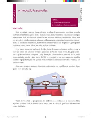 UNIDADE4
INTRODUÇÃO ÀS EQUAÇÕES
MATEMÁTICA
TEMAS
1. Igualdade e desigualdade
2. Introdução ao estudo das equações
Introdução
Hoje em dia é comum fazer cálculos e saber determinadas medidas usando
instrumentos tecnológicos como calculadoras, computadores, sensores e balanças
eletrônicas. Mas, até meados do século XX, quando a balança eletrônica ainda não
era acessível a todos os comerciantes, utilizavam-se, nos estabelecimentos comer-
ciais, as balanças mecânicas, também chamadas “balanças de pratos”, para pesar
produtos como arroz, feijão, farinha, açúcar, café etc.
Para saber quantos quilos de feijão tinha determinado saco, colocava-se o
saco de feijão em um dos pratos e pesos de metal no outro prato. Se, por exem-
plo, alguém quisesse comprar 1,5 kg de feijão, colocavam-se, em um prato, dois
pesos padrão, um de 1 kg e outro de 500 g, e, no outro, um saco vazio, no qual ia
sendo despejado feijão até que os dois pratos ficassem equilibrados, ou seja, no
mesmo nível.
Observe a imagem a seguir. Como os pratos estão em equilíbrio, é possível dizer
que o saco pesa 1,5 kg.
Você deve estar se perguntando, entretanto, se feijões e balanças têm
alguma relação com a Matemática. Têm, sim, e é isso o que você vai estudar
nesta Unidade.
©MarcelodaPaz
00_Book Mat_VOL 3.indb 85 01/08/14 08:57
 