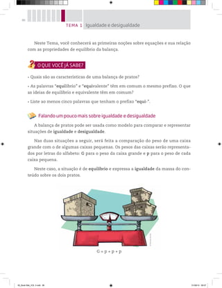 86
Neste Tema, você conhecerá as primeiras noções sobre equações e sua relação
com as propriedades de equilíbrio da balança.
Quais são as características de uma balança de pratos?
As palavras “equilíbrio” e “equivalente” têm em comum o mesmo prefixo. O que
as ideias de equilíbrio e equivalente têm em comum?
Liste ao menos cinco palavras que tenham o prefixo “equi-”.
Falando um pouco mais sobre igualdade e desigualdade
A balança de pratos pode ser usada como modelo para comparar e representar
situações de igualdade e desigualdade.
Nas duas situações a seguir, será feita a comparação do peso de uma caixa
grande com o de algumas caixas pequenas. Os pesos das caixas serão representa-
dos por letras do alfabeto: G para o peso da caixa grande e p para o peso de cada
caixa pequena.
Neste caso, a situação é de equilíbrio e expressa a igualdade da massa do con-
teúdo sobre os dois pratos.
G = p + p + p
TEMA 1 Igualdade e desigualdade
©MarcelodaPaz
00_Book Mat_VOL 3.indb 86 01/08/14 08:57
 
