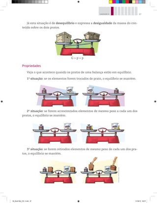 87UNIDADE 4
Propriedades
Veja o que acontece quando os pratos de uma balança estão em equilíbrio.
1a
situação: se os elementos forem trocados de prato, o equilíbrio se mantém.
Já esta situação é de desequilíbrio e expressa a desigualdade da massa do con-
teúdo sobre os dois pratos.
G > p + p
2a
situação: se forem acrescentados elementos de mesmo peso a cada um dos
pratos, o equilíbrio se mantém.
3a
situação: se forem retirados elementos de mesmo peso de cada um dos pra-
tos, o equilíbrio se mantém.
Ilustrações:©MarcelodaPaz
00_Book Mat_VOL 3.indb 87 01/08/14 08:57
 