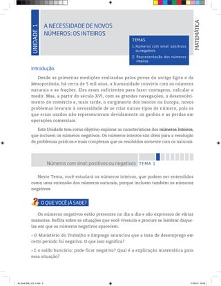 UNIDADE1
A NECESSIDADE DE NOVOS
NÚMEROS: OS INTEIROS
MATEMÁTICA
TEMAS
1. Números com sinal: positivos
ou negativos
2. Representação dos números
inteiros
Introdução
Desde as primeiras medições realizadas pelos povos do antigo Egito e da
Mesopotâmia, há cerca de 5 mil anos, a humanidade convivia com os números
naturais e as frações. Eles eram suficientes para fazer contagens, calcular e
medir. Mas, a partir do século XVI, com as grandes navegações, o desenvolvi-
mento do comércio e, mais tarde, o surgimento dos bancos na Europa, novos
problemas levaram à necessidade de se criar outros tipos de número, pois os
que eram usados não representavam devidamente os ganhos e as perdas em
operações comerciais.
Esta Unidade tem como objetivo explorar as características dos números inteiros,
que incluem os números negativos. Os números inteiros são úteis para a resolução
de problemas práticos e mais complexos que os resolvidos somente com os naturais.
TEMA 1Números com sinal: positivos ou negativos
Neste Tema, você estudará os números inteiros, que podem ser entendidos
como uma extensão dos números naturais, porque incluem também os números
negativos.
Os números negativos estão presentes no dia a dia e são expressos de várias
maneiras. Reflita sobre as situações que você vivencia e procure se lembrar daque-
las em que os números negativos aparecem.
O Ministério do Trabalho e Emprego anunciou que a taxa de desemprego em
certo período foi negativa. O que isso significa?
E o saldo bancário: pode ficar negativo? Qual é a explicação matemática para
essa situação?
00_Book Mat_VOL 3.indb 9 01/08/14 08:56
 