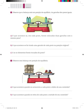 90 UNIDADE 4
3 Observe que a balança está em posição de equilíbrio. As garrafas têm pesos iguais.
a) O que acontece se, em cada prato, forem colocadas duas garrafas com o
mesmo peso?
b) O que acontece se for tirada uma garrafa de cada prato na posição original?
c) E se os elementos forem trocados de prato?
4 Observe esta balança em posição de equilíbrio.
a) O que acontece quando se acrescenta a cada prato o dobro de seu conteúdo?
b) O que acontece quando se retira de cada prato a metade de seu conteúdo?
Ilustrações:©MarcelodaPaz
00_Book Mat_VOL 3.indb 90 01/08/14 08:57
 