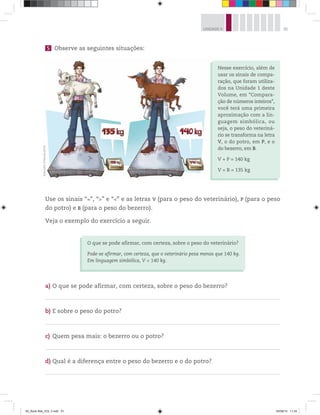 91UNIDADE 4
5 Observe as seguintes situações:
Nesse exercício, além de
usar os sinais de compa-
ração, que foram utiliza-
dos na Unidade 1 deste
Volume, em “Compara-
ção de números inteiros”,
você terá uma primeira
aproximação com a lin-
guagem simbólica, ou
seja, o peso do veteriná-
rio se transforma na letra
V, o do potro, em P, e o
do bezerro, em B.
V + P = 140 kg
V + B = 135 kg
Use os sinais “=”, “>” e “<” e as letras V (para o peso do veterinário), P (para o peso
do potro) e B (para o peso do bezerro).
Veja o exemplo do exercício a seguir.
O que se pode afirmar, com certeza, sobre o peso do veterinário?
Pode-se afirmar, com certeza, que o veterinário pesa menos que 140 kg.
Em linguagem simbólica, V < 140 kg.
a) O que se pode afirmar, com certeza, sobre o peso do bezerro?
b) E sobre o peso do potro?
c) Quem pesa mais: o bezerro ou o potro?
d) Qual é a diferença entre o peso do bezerro e o do potro?
Ilustrações:©MarcelodaPaz
00_Book Mat_VOL 3.indb 91 04/08/14 11:24
 