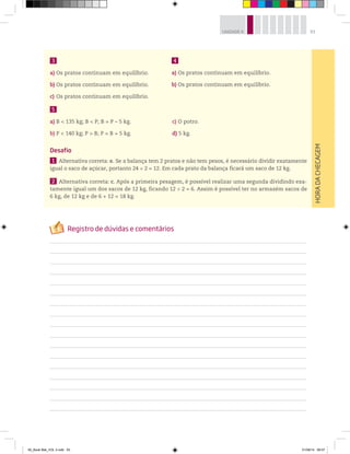 93UNIDADE 4
HORADACHECAGEM
3
a) Os pratos continuam em equilíbrio.
b) Os pratos continuam em equilíbrio.
c) Os pratos continuam em equilíbrio.
5
a) B < 135 kg; B < P; B = P – 5 kg. c) O potro.
b) P < 140 kg; P > B; P = B + 5 kg. d) 5 kg.
Desafio
1 Alternativa correta: e. Se a balança tem 2 pratos e não tem pesos, é necessário dividir exatamente
igual o saco de açúcar, portanto 24 ÷ 2 = 12. Em cada prato da balança ficará um saco de 12 kg.
2 Alternativa correta: c. Após a primeira pesagem, é possível realizar uma segunda dividindo exa-
tamente igual um dos sacos de 12 kg, ficando 12 ÷ 2 = 6. Assim é possível ter no armazém sacos de
6 kg, de 12 kg e de 6 + 12 = 18 kg.
4
a) Os pratos continuam em equilíbrio.
b) Os pratos continuam em equilíbrio.
00_Book Mat_VOL 3.indb 93 01/08/14 08:57
 