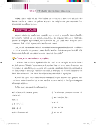 94
Neste Tema, você vai se aprofundar no assunto das equações iniciado no
Tema anterior e colocar em prática algumas estratégias que permitem resolver
problemas usando equações.
Mesmo não tendo usado uma equação para encontrar um valor desconhecido,
certamente você já fez isso alguma vez. Pense na seguinte situação: você foi à
padaria e comprou 3 pãezinhos, que custaram R$ 2,96. Você deu à moça do caixa
uma nota de R$ 10,00. Quanto ela devolveu de troco?
E se, antes de receber o troco, você resolveu comprar também um tablete de
chocolate, mas não perguntou o preço. Então recebeu de troco a quantia de R$ 5,54.
Com esses dados dá para saber quanto custou o chocolate?
Começando o estudo das equações
O modelo das balanças apresentado no Tema 1 e a situação apresentada na
seção O que você já sabe? mostram que é possível descobrir um valor desconhecido
recorrendo a transformações, como acrescentar ou retirar elementos equivalen-
tes aos pratos da balança. Nesses dois casos, a intenção é a mesma: descobrir um
valor desconhecido. Esse é um dos objetivos do estudo das equações.
A partir de agora serão descritas diferentes situações em que será preciso des-
cobrir um valor desconhecido. Antes, analise as características de algumas expres-
sões matemáticas.
Reflita sobre as seguintes afirmações:
a) O número 10 é maior que o
número 9.
b) 3 > 2
c) 3 ∙ 37 = 111
d) 2 + 2 = 5
e) 7 é divisor de 37.
f) Os números são menores que 10.
g) x é múltiplo de 5.
h) x > 3
i) 2x + 3 = 13
j) x + 5 < 10
TEMA 2 Introdução ao estudo das equações
00_Book Mat_VOL 3.indb 94 01/08/14 08:57
 