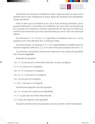 95UNIDADE 4
Nessa lista, há sentenças verdadeiras, falsas e algumas sobre as quais não é
possível dizer se são verdadeiras ou falsas. Quais das sentenças são verdadeiras?
E quais são falsas?
Pode-se dizer que as sentenças a, b, c, d, e, f são sentenças fechadas, pois é
possível determinar se são falsas ou verdadeiras. Por outro lado, as sentenças g,
h, i, j podem ser verdadeiras ou falsas, dependendo do valor que se atribui aos
números desconhecidos que estão representados por letras. Elas são sentenças
abertas.
Na sentença 2x + 3 = 13, se x = 5, a igualdade é verdadeira, mas, se x = 10 ou
qualquer outro valor diferente de 5, a sentença é falsa.
Da mesma forma, na sentença x + 5 < 10, a desigualdade é verdadeira para os
números negativos, além de 0, 1, 2, 3 e 4, mas é falsa para qualquer valor de x ≥ 5.
As sentenças matemáticas abertas que expressam uma relação de igualdade
são chamadas equações.
Exemplos de equações:
3x – 5 = 12, em que x é o termo desconhecido, ou seja, a incógnita.
7 = 3 + 2t, em que t é a incógnita.
2y + 4 = 17, em que y é a incógnita.
3x + 4 = x – 1, em que x é a incógnita.
2z = 10, em que z é a incógnita.
c + 18 = 7, em que c é a incógnita.
As sentenças seguintes não são equações:
2x + 3 > 10, pois não expressa uma igualdade.
2 + 2 = 4, pois não tem termo desconhecido.
y ≠ 5, pois não expressa uma igualdade.
Em geral, quando se tem uma equação, procura-se saber o valor da incógnita.
00_Book Mat_VOL 3.indb 95 01/08/14 08:57
 