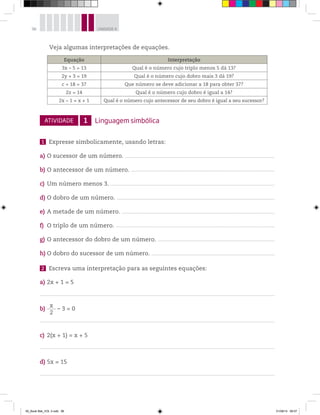 96 UNIDADE 4
ATIVIDADE 1 Linguagem simbólica
1 Expresse simbolicamente, usando letras:
a) O sucessor de um número. ________________________________________________________________________________________________________________________________________
b) O antecessor de um número. ___________________________________________________________________________________________________________________________________
c) Um número menos 3. ______________________________________________________________________________________________________________________________________________________
d) O dobro de um número. ________________________________________________________________________________________________________________________________________________
e) A metade de um número. ___________________________________________________________________________________________________________________________________________
f) O triplo de um número. _________________________________________________________________________________________________________________________________________________
g) O antecessor do dobro de um número. ___________________________________________________________________________________________________________
h) O dobro do sucessor de um número. _________________________________________________________________________________________________________________
2 Escreva uma interpretação para as seguintes equações:
a) 2x + 1 = 5
b)
x
2
– 3 = 0
c) 2(x + 1) = x + 5
d) 5x = 15
Equação Interpretação
3x – 5 = 13 Qual é o número cujo triplo menos 5 dá 13?
2y + 3 = 19 Qual é o número cujo dobro mais 3 dá 19?
c + 18 = 37 Que número se deve adicionar a 18 para obter 37?
2z = 14 Qual é o número cujo dobro é igual a 14?
2x – 1 = x + 1 Qual é o número cujo antecessor de seu dobro é igual a seu sucessor?
Veja algumas interpretações de equações.
00_Book Mat_VOL 3.indb 96 01/08/14 08:57
 