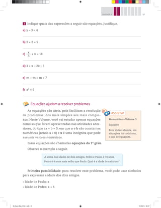 97UNIDADE 4
3 Indique quais das expressões a seguir são equações. Justifique.
a) y – 3 < 4
b) 2 + 2 = 5
c)
x
3
+ x = 18
d) 3 + x – 2x – 5
e) m + m = m + 7
f) x2
= 9
Equações ajudam a resolver problemas
As equações são úteis, pois facilitam a resolução
de problemas, dos mais simples aos mais comple-
xos. Neste Volume, você vai estudar apenas equações
como as que foram apresentadas nas atividades ante-
riores, do tipo ax + b = 0, em que a e b são constantes
numéricas (sendo a ≠ 0) e x é uma incógnita que pode
assumir valores numéricos.
Essas equações são chamadas equações do 1o
grau.
Observe o exemplo a seguir.
Primeira possibilidade: para resolver esse problema, você pode usar símbolos
para expressar a idade dos dois amigos.
Idade de Paulo: x
Idade de Pedro: x + 4
Matemática – Volume 3
Equações
Este vídeo aborda, em
situações do cotidiano,
o uso de equações.
A soma das idades de dois amigos, Pedro e Paulo, é 34 anos.
Pedro é 4 anos mais velho que Paulo. Qual é a idade de cada um?
00_Book Mat_VOL 3.indb 97 01/08/14 08:57
 