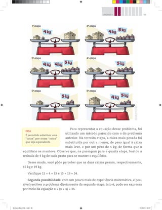 99UNIDADE 4
Para representar a equação desse problema, foi
utilizado um método parecido com o do problema
anterior. Na terceira etapa, a caixa mais pesada foi
substituída por outra menor, de peso igual à caixa
mais leve, e por um peso de 4 kg, de forma que o
equilíbrio se manteve. Observe que, na passagem para a quarta etapa, bastou a
retirada de 4 kg de cada prato para se manter o equilíbrio.
Desse modo, você pôde perceber que as duas caixas pesam, respectivamente,
15 kg e 19 kg.
Verifique 15 + 4 = 19 e 15 + 19 = 34.
Segunda possibilidade: com um pouco mais de experiência matemática, é pos-
sível resolver o problema diretamente da segunda etapa, isto é, pode ser expressa
por meio da equação x + (x + 4) = 34.
DICA
É permitido substituir uma
“coisa” por outra “coisa”
que seja equivalente.
Ilustrações:©MarcelodaPaz
00_Book Mat_VOL 3.indb 99 01/08/14 08:57
 