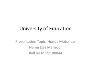 University of Education
Presentation Topic Honda Motor car
Name Ejaz Manzoor
Roll no Mbf2100044
 