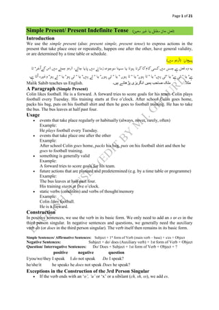 Page 1 of 21
Simple Present/ Present Indefinite Tense
Introduction
We use the simple present (also: present simple, present tense) to express actions in the
present that take place once or repeatedly, happen one after the other, have general validity,
or are determined by a time table or schedule.
َََ‫ال‬‫مث‬‫ہیں۔‬ ‫پڑھاتے‬ ‫انگریزی‬ ‫ہمیں‬ ‫صاحب‬ ‫ملک‬Malik Sahib teaches us English.
A Paragraph (Simple Present)
Colin likes football. He is a forward. A forward tries to score goals for his team. Colin plays
football every Tuesday. His training starts at five o’clock. After school Colin goes home,
packs his bag, puts on his football shirt and then he goes to football training. He has to take
the bus. The bus leaves at half past four.
Usage
 events that take place regularly or habitually (always, never, rarely, often)
Example:
He plays football every Tuesday.
 events that take place one after the other
Example:
After school Colin goes home, packs his bag, puts on his football shirt and then he
goes to football training.
 something is generally valid
Example:
A forward tries to score goals for his team.
 future actions that are planned and predetermined (e.g. by a time table or programme)
Example:
The bus leaves at half past four.
His training starts at five o’clock.
 static verbs (condition) and verbs of thought/memory
Example:
Colin likes football.
He is a forward.
Construction
In positive sentences, we use the verb in its basic form. We only need to add an s or es in the
third person singular. In negative sentences and questions, we generally need the auxiliary
verb do (or does in the third person singular). The verb itself then remains in its basic form.
Simple Sentences/ Affirmative Sentences: Subject + 1st
form of Verb (main verb – base) + s/es + Object
Negative Sentences: Subject + do/ does (Auxiliary verb) + 1st form of Verb + Object
Question/ Interrogative Sentences: Do/ Does + Subject + 1st form of Verb + Object + ?
positive negative question
I/you/we/they I speak I do not speak Do I speak?
he/she/it he speaks he does not speak Does he speak?
Exceptions in the Construction of the 3rd Person Singular
 If the verb ends with an ‘o’, ‘u’ or ‘x’ or a sibilant (ch, sh, ss), we add es.
 