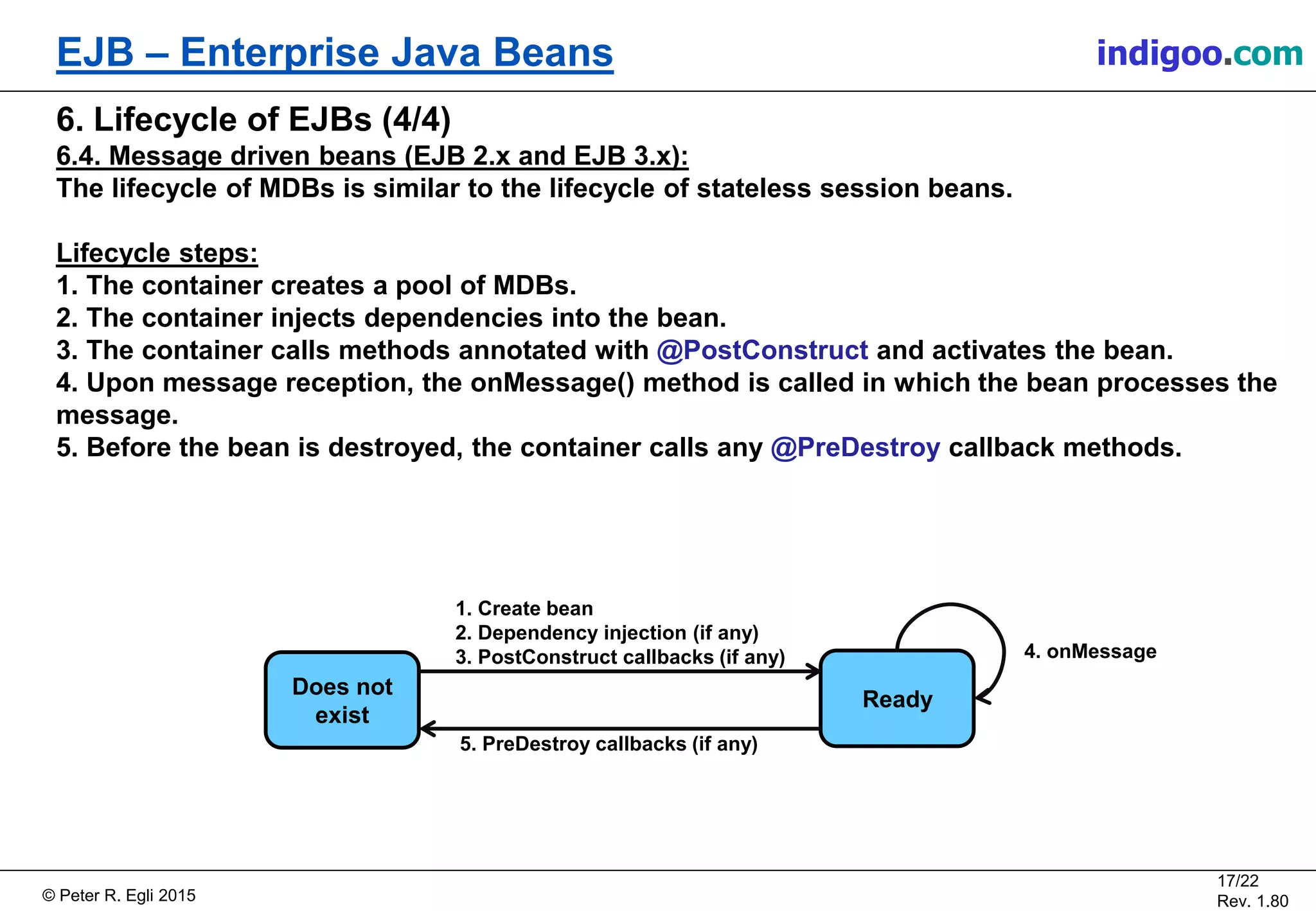 © Peter R. Egli 2015
17/22
Rev. 1.80
EJB – Enterprise Java Beans indigoo.com
6. Lifecycle of EJBs (4/4)
6.4. Message driven beans (EJB 2.x and EJB 3.x):
The lifecycle of MDBs is similar to the lifecycle of stateless session beans.
Lifecycle steps:
1. The container creates a pool of MDBs.
2. The container injects dependencies into the bean.
3. The container calls methods annotated with @PostConstruct and activates the bean.
4. Upon message reception, the onMessage() method is called in which the bean processes the
message.
5. Before the bean is destroyed, the container calls any @PreDestroy callback methods.
Does not
exist
Ready
4. onMessage
1. Create bean
2. Dependency injection (if any)
3. PostConstruct callbacks (if any)
5. PreDestroy callbacks (if any)
 