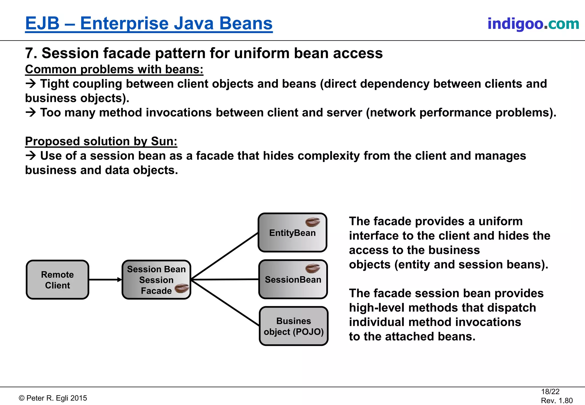 © Peter R. Egli 2015
18/22
Rev. 1.80
EJB – Enterprise Java Beans indigoo.com
7. Session facade pattern for uniform bean access
Common problems with beans:
 Tight coupling between client objects and beans (direct dependency between clients and
business objects).
 Too many method invocations between client and server (network performance problems).
Proposed solution by Sun:
 Use of a session bean as a facade that hides complexity from the client and manages
business and data objects.
Remote
Client
Session Bean
Session
Facade
EntityBean
SessionBean
Busines
object (POJO)
The facade provides a uniform
interface to the client and hides the
access to the business
objects (entity and session beans).
The facade session bean provides
high-level methods that dispatch
individual method invocations
to the attached beans.
 