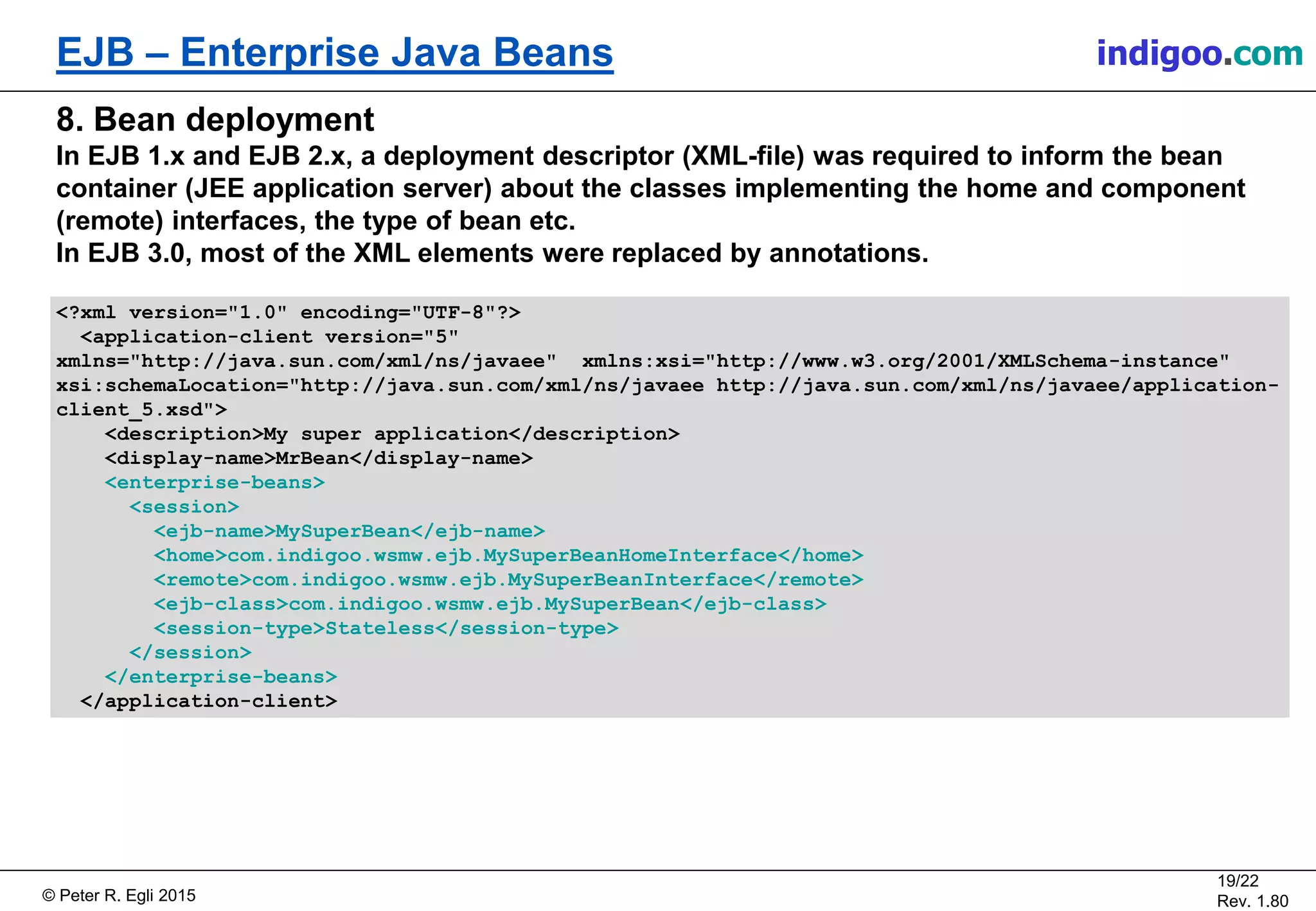 © Peter R. Egli 2015
19/22
Rev. 1.80
EJB – Enterprise Java Beans indigoo.com
8. Bean deployment
In EJB 1.x and EJB 2.x, a deployment descriptor (XML-file) was required to inform the bean
container (JEE application server) about the classes implementing the home and component
(remote) interfaces, the type of bean etc.
In EJB 3.0, most of the XML elements were replaced by annotations.
<?xml version="1.0" encoding="UTF-8"?>
<application-client version="5"
xmlns="http://java.sun.com/xml/ns/javaee" xmlns:xsi="http://www.w3.org/2001/XMLSchema-instance"
xsi:schemaLocation="http://java.sun.com/xml/ns/javaee http://java.sun.com/xml/ns/javaee/application-
client_5.xsd">
<description>My super application</description>
<display-name>MrBean</display-name>
<enterprise-beans>
<session>
<ejb-name>MySuperBean</ejb-name>
<home>com.indigoo.wsmw.ejb.MySuperBeanHomeInterface</home>
<remote>com.indigoo.wsmw.ejb.MySuperBeanInterface</remote>
<ejb-class>com.indigoo.wsmw.ejb.MySuperBean</ejb-class>
<session-type>Stateless</session-type>
</session>
</enterprise-beans>
</application-client>
 