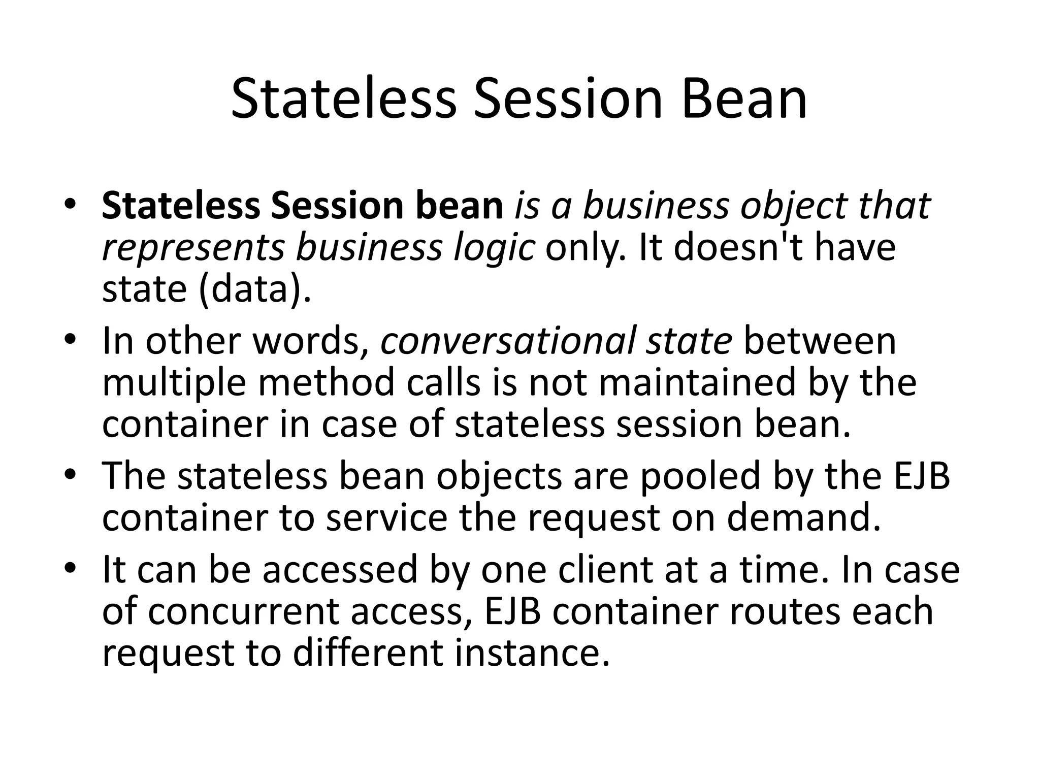 Stateless Session Bean
• Stateless Session bean is a business object that
represents business logic only. It doesn't have
state (data).
• In other words, conversational state between
multiple method calls is not maintained by the
container in case of stateless session bean.
• The stateless bean objects are pooled by the EJB
container to service the request on demand.
• It can be accessed by one client at a time. In case
of concurrent access, EJB container routes each
request to different instance.
 