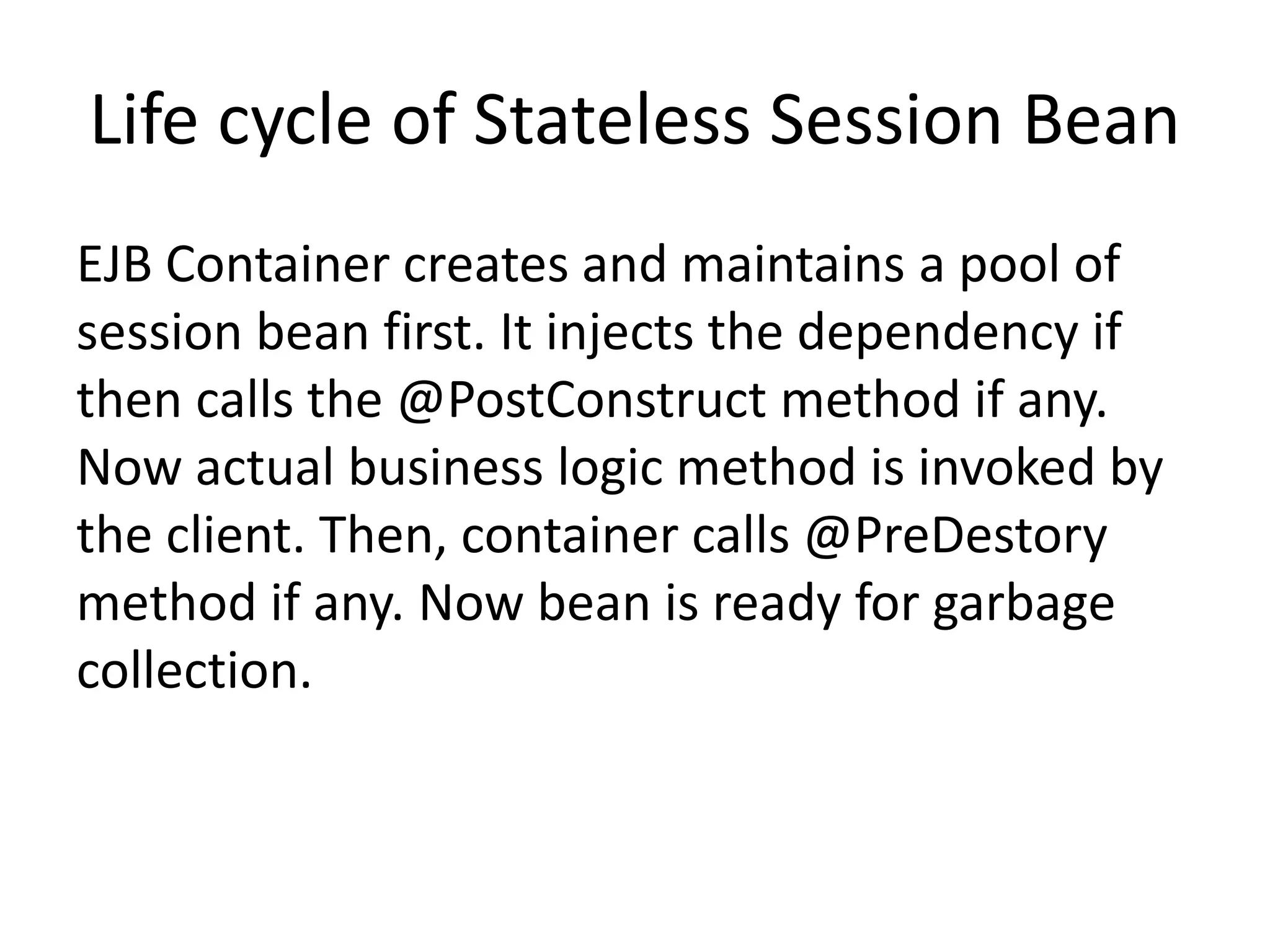 Life cycle of Stateless Session Bean
EJB Container creates and maintains a pool of
session bean first. It injects the dependency if
then calls the @PostConstruct method if any.
Now actual business logic method is invoked by
the client. Then, container calls @PreDestory
method if any. Now bean is ready for garbage
collection.
 