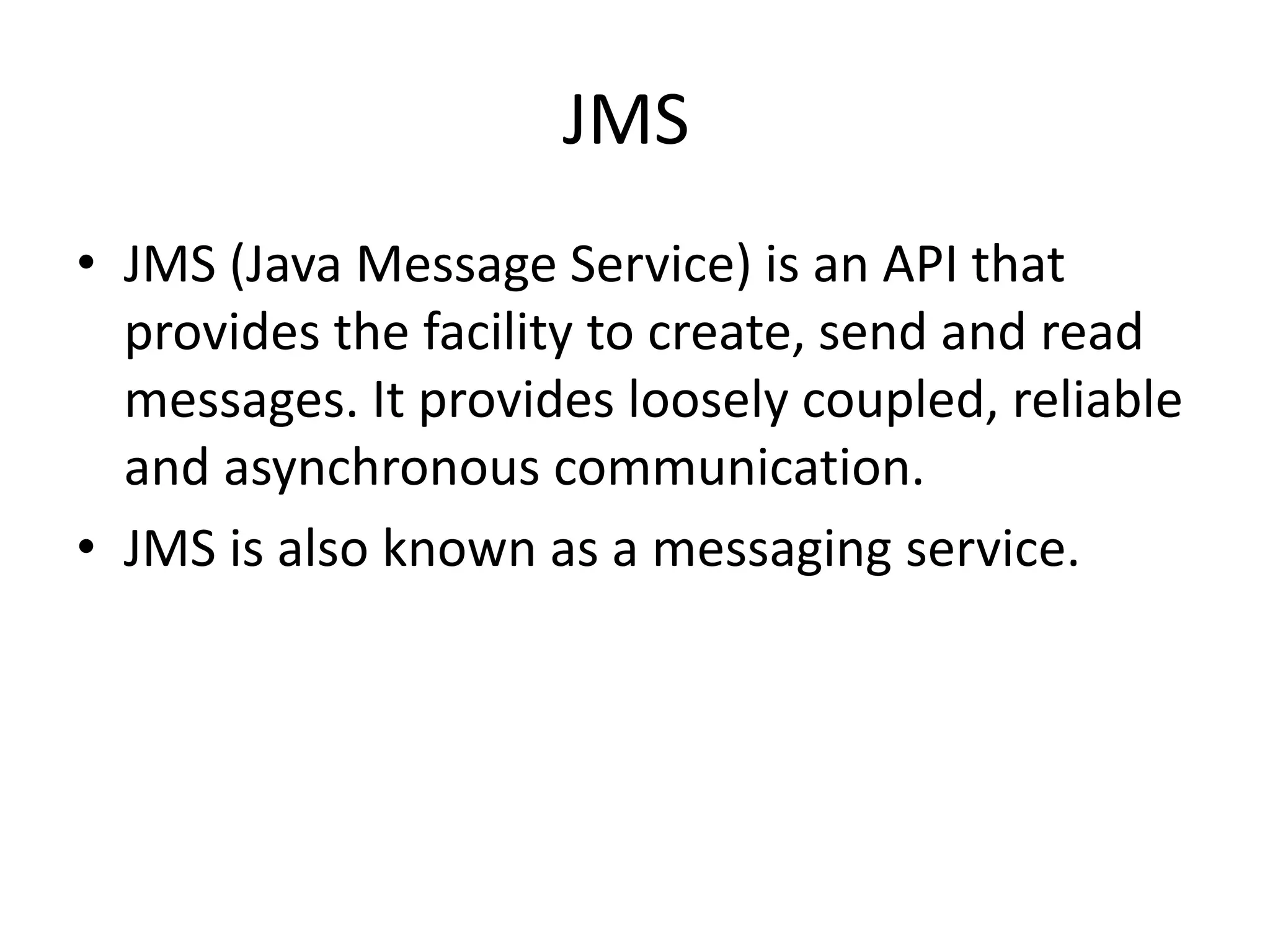 JMS
• JMS (Java Message Service) is an API that
provides the facility to create, send and read
messages. It provides loosely coupled, reliable
and asynchronous communication.
• JMS is also known as a messaging service.
 