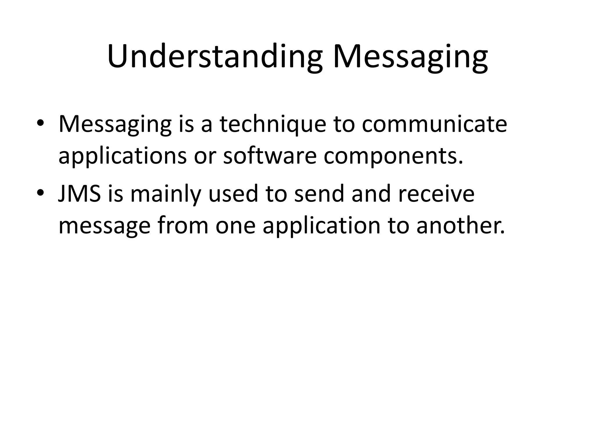 Understanding Messaging
• Messaging is a technique to communicate
applications or software components.
• JMS is mainly used to send and receive
message from one application to another.
 