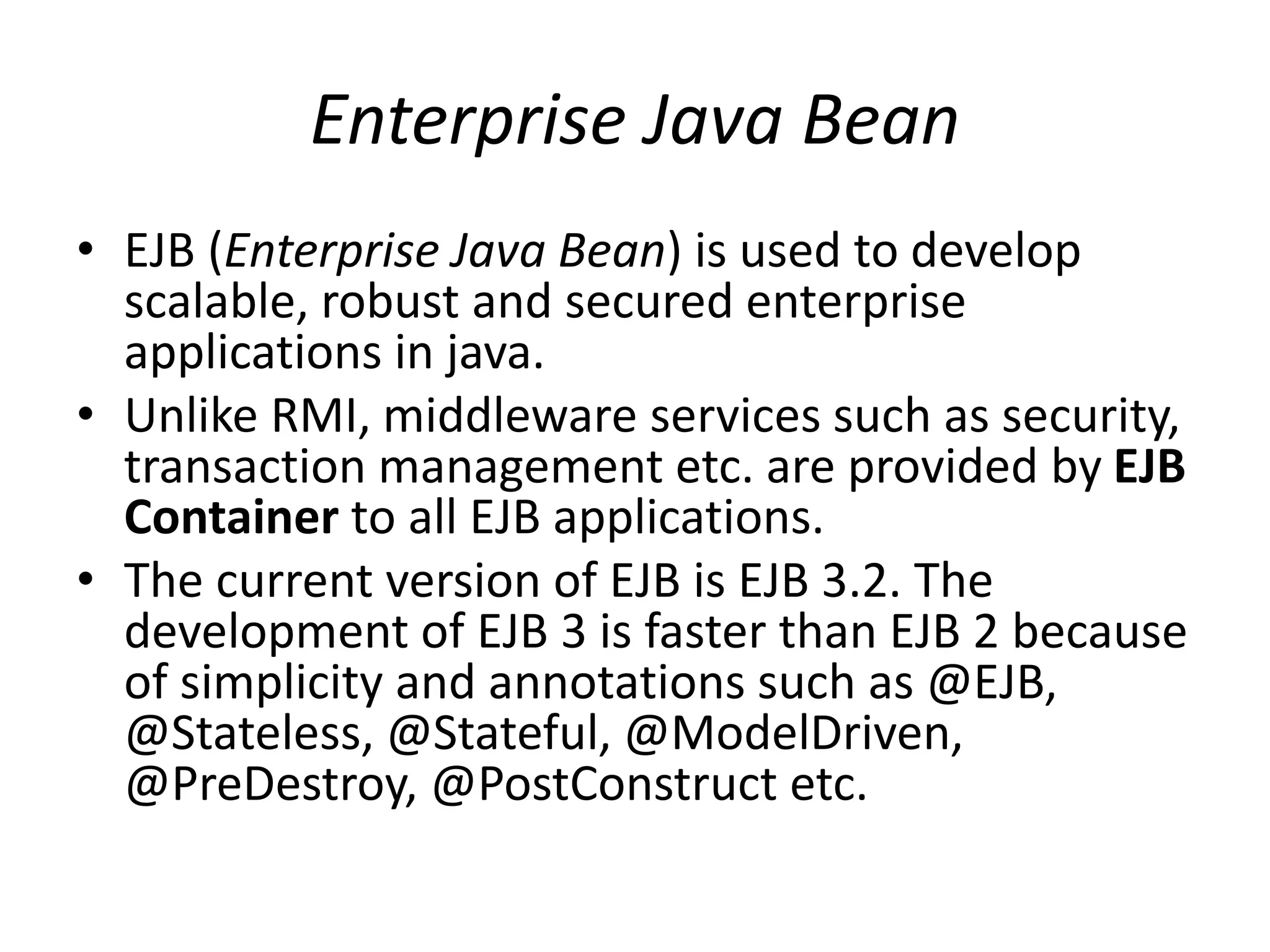 Enterprise Java Bean
• EJB (Enterprise Java Bean) is used to develop
scalable, robust and secured enterprise
applications in java.
• Unlike RMI, middleware services such as security,
transaction management etc. are provided by EJB
Container to all EJB applications.
• The current version of EJB is EJB 3.2. The
development of EJB 3 is faster than EJB 2 because
of simplicity and annotations such as @EJB,
@Stateless, @Stateful, @ModelDriven,
@PreDestroy, @PostConstruct etc.
 