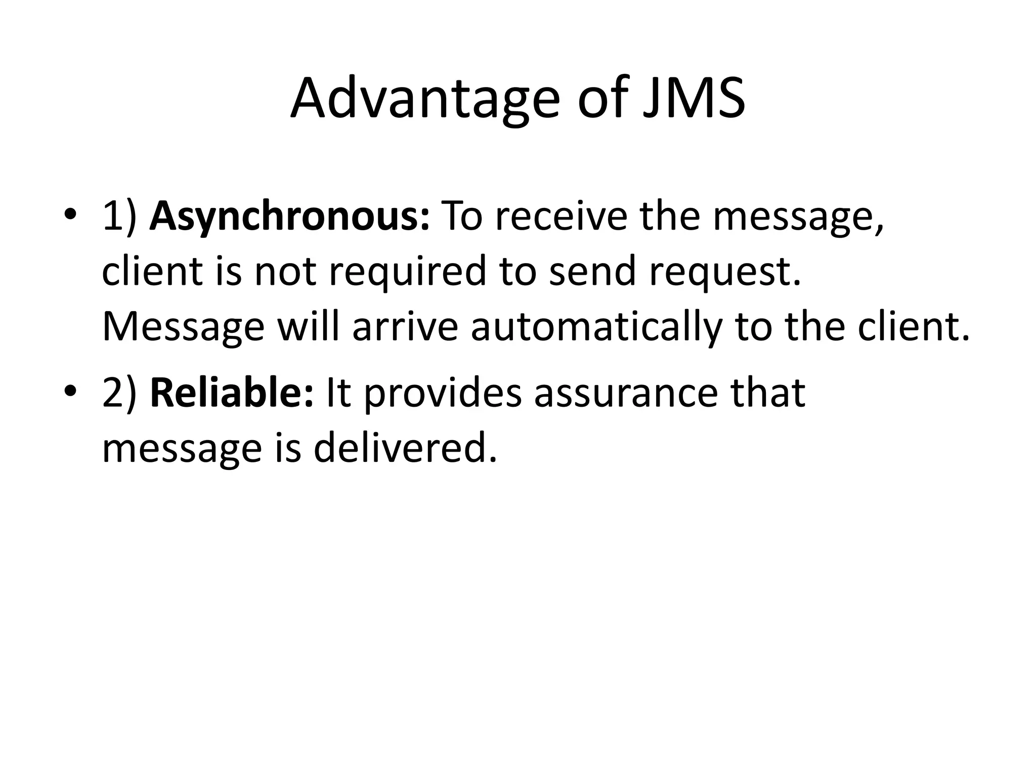 Advantage of JMS
• 1) Asynchronous: To receive the message,
client is not required to send request.
Message will arrive automatically to the client.
• 2) Reliable: It provides assurance that
message is delivered.
 