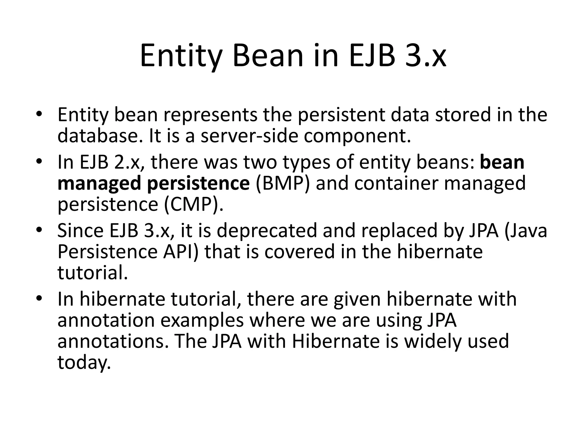 Entity Bean in EJB 3.x
• Entity bean represents the persistent data stored in the
database. It is a server-side component.
• In EJB 2.x, there was two types of entity beans: bean
managed persistence (BMP) and container managed
persistence (CMP).
• Since EJB 3.x, it is deprecated and replaced by JPA (Java
Persistence API) that is covered in the hibernate
tutorial.
• In hibernate tutorial, there are given hibernate with
annotation examples where we are using JPA
annotations. The JPA with Hibernate is widely used
today.
 