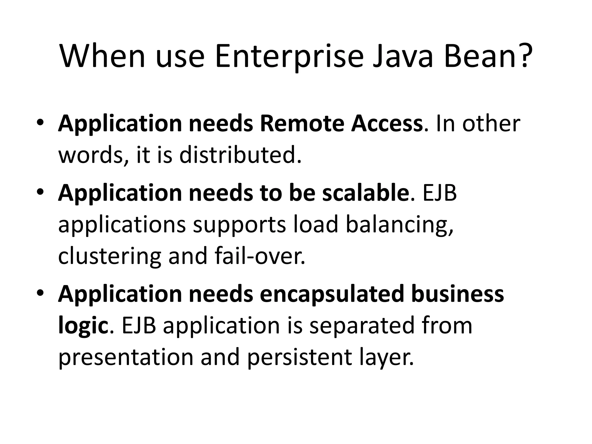 When use Enterprise Java Bean?
• Application needs Remote Access. In other
words, it is distributed.
• Application needs to be scalable. EJB
applications supports load balancing,
clustering and fail-over.
• Application needs encapsulated business
logic. EJB application is separated from
presentation and persistent layer.
 