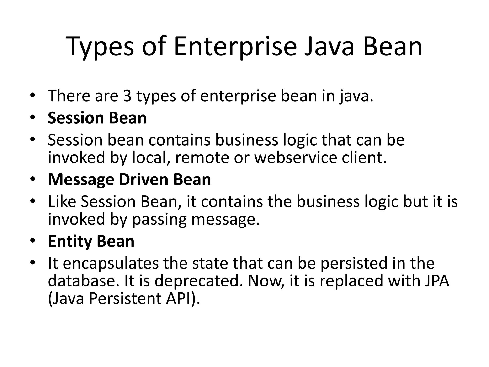 Types of Enterprise Java Bean
• There are 3 types of enterprise bean in java.
• Session Bean
• Session bean contains business logic that can be
invoked by local, remote or webservice client.
• Message Driven Bean
• Like Session Bean, it contains the business logic but it is
invoked by passing message.
• Entity Bean
• It encapsulates the state that can be persisted in the
database. It is deprecated. Now, it is replaced with JPA
(Java Persistent API).
 