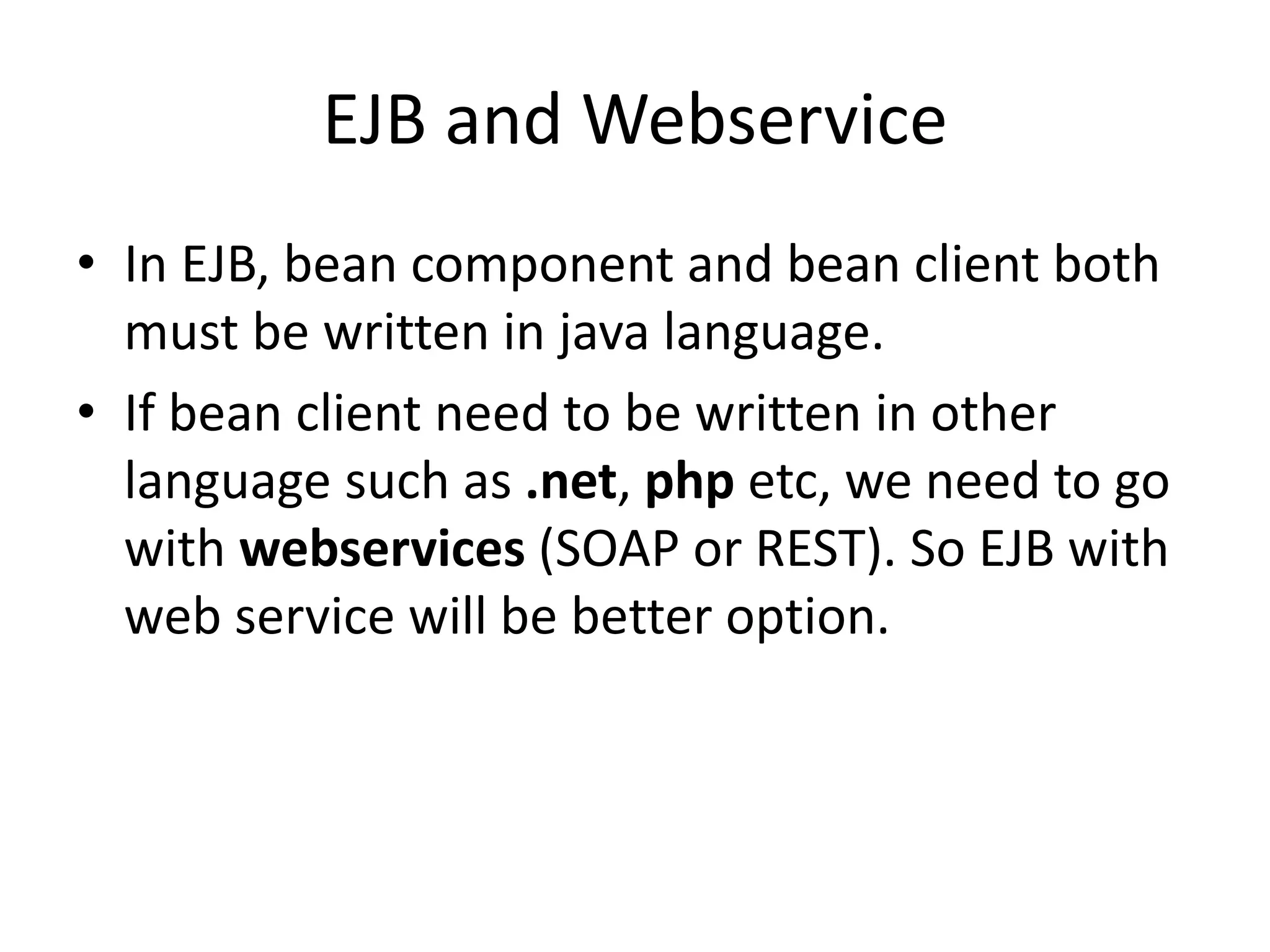EJB and Webservice
• In EJB, bean component and bean client both
must be written in java language.
• If bean client need to be written in other
language such as .net, php etc, we need to go
with webservices (SOAP or REST). So EJB with
web service will be better option.
 