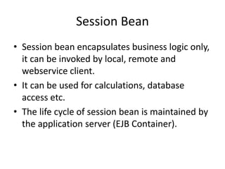 Session Bean
• Session bean encapsulates business logic only,
it can be invoked by local, remote and
webservice client.
• It can be used for calculations, database
access etc.
• The life cycle of session bean is maintained by
the application server (EJB Container).
 