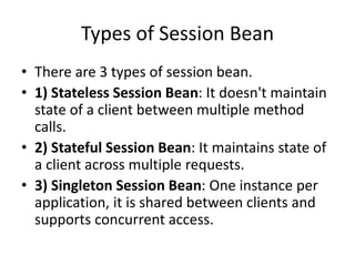 Types of Session Bean
• There are 3 types of session bean.
• 1) Stateless Session Bean: It doesn't maintain
state of a client between multiple method
calls.
• 2) Stateful Session Bean: It maintains state of
a client across multiple requests.
• 3) Singleton Session Bean: One instance per
application, it is shared between clients and
supports concurrent access.
 