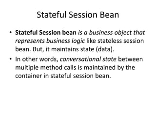 Stateful Session Bean
• Stateful Session bean is a business object that
represents business logic like stateless session
bean. But, it maintains state (data).
• In other words, conversational state between
multiple method calls is maintained by the
container in stateful session bean.
 