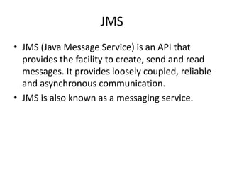 JMS
• JMS (Java Message Service) is an API that
provides the facility to create, send and read
messages. It provides loosely coupled, reliable
and asynchronous communication.
• JMS is also known as a messaging service.
 