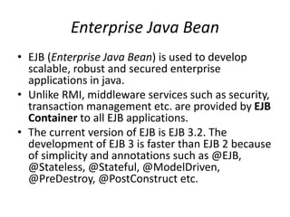 Enterprise Java Bean
• EJB (Enterprise Java Bean) is used to develop
scalable, robust and secured enterprise
applications in java.
• Unlike RMI, middleware services such as security,
transaction management etc. are provided by EJB
Container to all EJB applications.
• The current version of EJB is EJB 3.2. The
development of EJB 3 is faster than EJB 2 because
of simplicity and annotations such as @EJB,
@Stateless, @Stateful, @ModelDriven,
@PreDestroy, @PostConstruct etc.
 