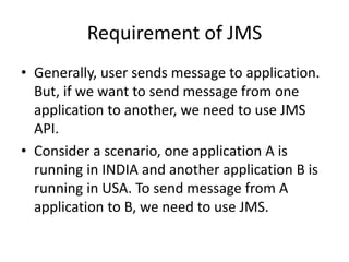 Requirement of JMS
• Generally, user sends message to application.
But, if we want to send message from one
application to another, we need to use JMS
API.
• Consider a scenario, one application A is
running in INDIA and another application B is
running in USA. To send message from A
application to B, we need to use JMS.
 