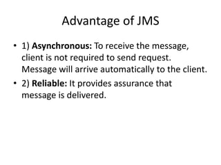 Advantage of JMS
• 1) Asynchronous: To receive the message,
client is not required to send request.
Message will arrive automatically to the client.
• 2) Reliable: It provides assurance that
message is delivered.
 