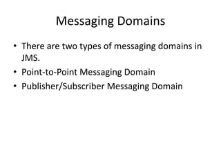 Messaging Domains
• There are two types of messaging domains in
JMS.
• Point-to-Point Messaging Domain
• Publisher/Subscriber Messaging Domain
 