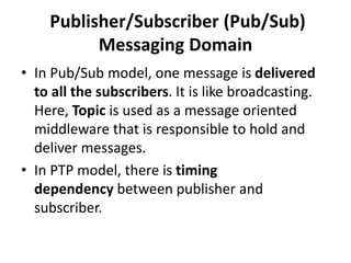 Publisher/Subscriber (Pub/Sub)
Messaging Domain
• In Pub/Sub model, one message is delivered
to all the subscribers. It is like broadcasting.
Here, Topic is used as a message oriented
middleware that is responsible to hold and
deliver messages.
• In PTP model, there is timing
dependency between publisher and
subscriber.
 