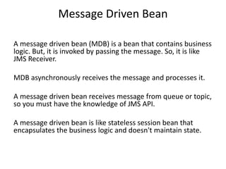 Message Driven Bean
A message driven bean (MDB) is a bean that contains business
logic. But, it is invoked by passing the message. So, it is like
JMS Receiver.
MDB asynchronously receives the message and processes it.
A message driven bean receives message from queue or topic,
so you must have the knowledge of JMS API.
A message driven bean is like stateless session bean that
encapsulates the business logic and doesn't maintain state.
 