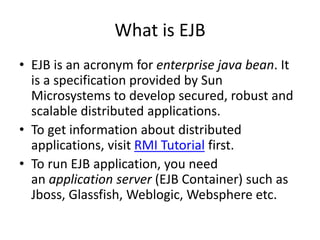 What is EJB
• EJB is an acronym for enterprise java bean. It
is a specification provided by Sun
Microsystems to develop secured, robust and
scalable distributed applications.
• To get information about distributed
applications, visit RMI Tutorial first.
• To run EJB application, you need
an application server (EJB Container) such as
Jboss, Glassfish, Weblogic, Websphere etc.
 