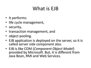 What is EJB
• It performs:
• life cycle management,
• security,
• transaction management, and
• object pooling.
• EJB application is deployed on the server, so it is
called server side component also.
• EJB is like COM (Component Object Model)
provided by Microsoft. But, it is different from
Java Bean, RMI and Web Services.
 