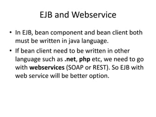 EJB and Webservice
• In EJB, bean component and bean client both
must be written in java language.
• If bean client need to be written in other
language such as .net, php etc, we need to go
with webservices (SOAP or REST). So EJB with
web service will be better option.
 