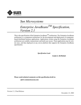 microsystems




                    Sun Microsystems
                    Enterprise JavaBeansTM Specification,
                    Version 2.1
          This is the specification of the Enterprise JavaBeansTM architecture. The Enterprise JavaBeans
          architecture is a component architecture for the development and deployment of component-
          based distributed business applications. Applications written using the Enterprise JavaBeans
          architecture are scalable, transactional, and multi-user secure. These applications may be writ-
          ten once, and then deployed on any server platform that supports the Enterprise JavaBeans
          specification.




                                               Specification Lead:
                                                                       Linda G. DeMichiel




          Please send technical comments on this specification draft to:
                    ejb21-comments@sun.com




Version 2.1, Final Release
                                                                                     November 12, 2003