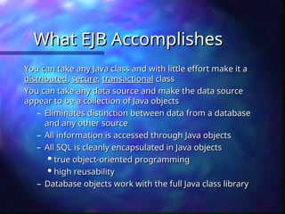 What EJB Accomplishes
What EJB Accomplishes
You can take any Java class and with little effort make it a
You can take any Java class and with little effort make it a
distributed
distributed,
, secure
secure,
, transactional
transactional class
class
You can take any data source and make the data source
You can take any data source and make the data source
appear to be a collection of Java objects
appear to be a collection of Java objects
– Eliminates distinction between data from a database
Eliminates distinction between data from a database
and any other source
and any other source
– All information is accessed through Java objects
All information is accessed through Java objects
– All SQL is cleanly encapsulated in Java objects
All SQL is cleanly encapsulated in Java objects

true object-oriented programming
true object-oriented programming

high reusability
high reusability
– Database objects work with the full Java class library
Database objects work with the full Java class library
 